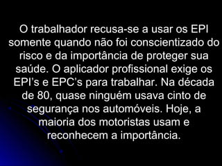 O trabalhador recusa-se a usar os EPI
somente quando não foi conscientizado do
risco e da importância de proteger sua
saúde. O aplicador profissional exige os
EPI’s e EPC’s para trabalhar. Na década
de 80, quase ninguém usava cinto de
segurança nos automóveis. Hoje, a
maioria dos motoristas usam e
reconhecem a importância.
 