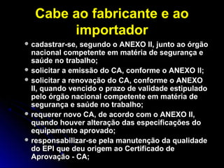 Cabe ao fabricante e aoCabe ao fabricante e ao
importadorimportador
 cadastrar-se, segundo o ANEXO II, junto ao órgãocadastrar-se, segundo o ANEXO II, junto ao órgão
nacional competente em matéria de segurança enacional competente em matéria de segurança e
saúde nosaúde no trabalho;trabalho;
 solicitar a emissão do CA, conforme o ANEXO II;solicitar a emissão do CA, conforme o ANEXO II;
 solicitar a renovação do CA, conforme o ANEXOsolicitar a renovação do CA, conforme o ANEXO
II, quando vencido o prazo de validade estipuladoII, quando vencido o prazo de validade estipulado
pelo órgão nacional competente em matéria depelo órgão nacional competente em matéria de
segurança e saúde no trabalho;segurança e saúde no trabalho;
 requerer novo CA, de acordo com o ANEXO II,requerer novo CA, de acordo com o ANEXO II,
quando houver alteração das especificações doquando houver alteração das especificações do
equipamento aprovado;equipamento aprovado;
 responsabilizar-se pela manutenção da qualidaderesponsabilizar-se pela manutenção da qualidade
do EPI que deu origem ao Certificado dedo EPI que deu origem ao Certificado de
Aprovação - CA;Aprovação - CA;
 