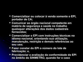  Comercializar ou colocar à venda somente o EPI,Comercializar ou colocar à venda somente o EPI,
portador de CA;portador de CA;
 Comunicar ao órgão nacional competente emComunicar ao órgão nacional competente em
matéria de segurança e saúde no trabalhomatéria de segurança e saúde no trabalho
quaisquer alterações dos dados cadastraisquaisquer alterações dos dados cadastrais
fornecidos;fornecidos;
 Comercializar o EPI com instruções técnicas noComercializar o EPI com instruções técnicas no
idioma nacional, orientando sua utilização,idioma nacional, orientando sua utilização,
manutenção, restrição e demais referências aomanutenção, restrição e demais referências ao
seu uso;seu uso;
 Fazer constar do EPI o número do lote deFazer constar do EPI o número do lote de
fabricação; e,fabricação; e,
 Providenciar a avaliação da conformidade do EPIProvidenciar a avaliação da conformidade do EPI
no âmbito do SINMETRO, quando for o casono âmbito do SINMETRO, quando for o caso
 