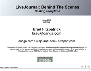 http://danga.com/words/
LiveJournal: Behind The Scenes
Scaling Storytime
June 2007
USENIX
Brad Fitzpatrick
brad@danga.com
danga.com / livejournal.com / sixapart.com
This work is licensed under the Creative Commons Attribution-NonCommercial-ShareAlike License. To
view a copy of this license, visit http://creativecommons.org/licenses/by-nc-sa/1.0/ or send a letter to
Creative Commons, 559 Nathan Abbott Way, Stanford, California 94305, USA.
1
 