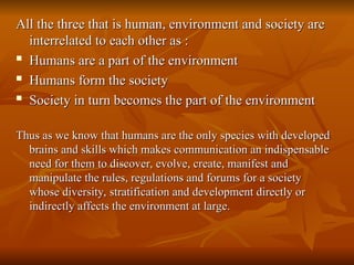 All the three that is human, environment and society are
All the three that is human, environment and society are
interrelated to each other as :
interrelated to each other as :

Humans are a part of the environment
Humans are a part of the environment

Humans form the society
Humans form the society

Society in turn becomes the part of the environment
Society in turn becomes the part of the environment
Thus as we know that humans are the only species with developed
Thus as we know that humans are the only species with developed
brains and skills which makes communication an indispensable
brains and skills which makes communication an indispensable
need for them to discover, evolve, create, manifest and
need for them to discover, evolve, create, manifest and
manipulate the rules, regulations and forums for a society
manipulate the rules, regulations and forums for a society
whose diversity, stratification and development directly or
whose diversity, stratification and development directly or
indirectly affects the environment at large.
indirectly affects the environment at large.
 