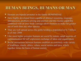 HUMAN BEINGS, HUMANS OR MAN
HUMAN BEINGS, HUMANS OR MAN

Humans are bipedal primates in the family HOMINIDAE
Humans are bipedal primates in the family HOMINIDAE

Have highly developed brain capable of abstract reasoning, language,
Have highly developed brain capable of abstract reasoning, language,
introspection, problem solving and emotion and this mental capability
introspection, problem solving and emotion and this mental capability
combined with an erect body carriage allows humans to make far greater
combined with an erect body carriage allows humans to make far greater
use of tools than any other species
use of tools than any other species

They are well spread across the globe holding a population of 6.7 billion
They are well spread across the globe holding a population of 6.7 billion
as of July 2008
as of July 2008

Like most higher primates humans are social by nature, adapt systems of
Like most higher primates humans are social by nature, adapt systems of
communication for self expression exchange of ideas and organization
communication for self expression exchange of ideas and organization

Social interactions between humans establish an extremely wide variety
Social interactions between humans establish an extremely wide variety
of traditions, rituals, ethics, values, social norms and laws, which
of traditions, rituals, ethics, values, social norms and laws, which
together forms the basis of human society
together forms the basis of human society
 