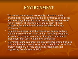 ENVIRONMENT
ENVIRONMENT
The natural environment, commonly referred to as the
The natural environment, commonly referred to as the
environment, is a terminology that is comprised of all living
environment, is a terminology that is comprised of all living
and non-living things that occur naturally on earth or some
and non-living things that occur naturally on earth or some
region thereof. The terminology and concept of what
region thereof. The terminology and concept of what
comprises the natural environment includes a few key
comprises the natural environment includes a few key
components-
components-

Complete ecological unit that function as natural systems
Complete ecological unit that function as natural systems
without massive human intervention, including vegetation,
without massive human intervention, including vegetation,
animals, microorganisms, rocks, atmosphere and natural
animals, microorganisms, rocks, atmosphere and natural
phenomena that occur within their boundaries
phenomena that occur within their boundaries

Universal natural resources and physical phenomena that lack
Universal natural resources and physical phenomena that lack
clear cut boundaries such as air, water and climate as well as
clear cut boundaries such as air, water and climate as well as
energy, radiation, electric charge and magnetism, not
energy, radiation, electric charge and magnetism, not
originating from human activity
originating from human activity
 