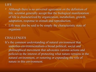 LIFE
LIFE

Although there is no universal agreement on the definition of
Although there is no universal agreement on the definition of
life, scientist generally accept that the biological manifestation
life, scientist generally accept that the biological manifestation
of life is characterized by organization, metabolism, growth,
of life is characterized by organization, metabolism, growth,
adaptation, response to stimuli and reproduction.
adaptation, response to stimuli and reproduction.

Life may also be said to be simply the characteristic state of
Life may also be said to be simply the characteristic state of
organism
organism
CHALLENGES
CHALLENGES
It’s the common understanding of natural environment that
It’s the common understanding of natural environment that
underlies environmentalism-a broad political, social and
underlies environmentalism-a broad political, social and
philosophical movement that advocates various actions and
philosophical movement that advocates various actions and
policies in the interest of protecting what nature remains in the
policies in the interest of protecting what nature remains in the
natural environment, or restoring or expanding the role of
natural environment, or restoring or expanding the role of
nature in this environment.
nature in this environment.
 