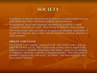 SOCIETY
SOCIETY
o Population of humans characterized by patterns of relationships between
Population of humans characterized by patterns of relationships between
individuals that share a distinctive culture and institutions
individuals that share a distinctive culture and institutions
o An economic, social and industrial infrastructure in which a varied
An economic, social and industrial infrastructure in which a varied
multitude of people are a part. They belong to different ethnic groups.
multitude of people are a part. They belong to different ethnic groups.
The word society may also refer to an organized voluntary association of
The word society may also refer to an organized voluntary association of
people for religious, benevolent, cultural, scientific, political, patriotic or
people for religious, benevolent, cultural, scientific, political, patriotic or
other purposes.
other purposes.
ORIGIN AND USAGE
ORIGIN AND USAGE
The English word "society" emerged in the 15th century and is derived
The English word "society" emerged in the 15th century and is derived
from the French
from the French société
société. The French word, in turn, had its origin in the
. The French word, in turn, had its origin in the
Latn
Latn societas
societas, a "friendly association with others," from
, a "friendly association with others," from socius
socius meaning
meaning
"companion, associate, comrade or business partner." The Latin word is
"companion, associate, comrade or business partner." The Latin word is
probably related to the verb
probably related to the verb sequi
sequi, "to follow", and thus originally may
, "to follow", and thus originally may
have meant "follower".
have meant "follower".
 