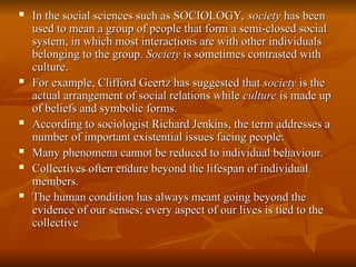  In the social sciences such as SOCIOLOGY,
In the social sciences such as SOCIOLOGY, society
society has been
has been
used to mean a group of people that form a semi-closed social
used to mean a group of people that form a semi-closed social
system, in which most interactions are with other individuals
system, in which most interactions are with other individuals
belonging to the group.
belonging to the group. Society
Society is sometimes contrasted with
is sometimes contrasted with
culture.
culture.
 For example, Clifford Geertz has suggested that
For example, Clifford Geertz has suggested that society
society is the
is the
actual arrangement of social relations while
actual arrangement of social relations while culture
culture is made up
is made up
of beliefs and symbolic forms.
of beliefs and symbolic forms.
 According to sociologist Richard Jenkins, the term addresses a
According to sociologist Richard Jenkins, the term addresses a
number of important existential issues facing people:
number of important existential issues facing people:
 Many phenomena cannot be reduced to individual behaviour.
Many phenomena cannot be reduced to individual behaviour.
 Collectives often endure beyond the lifespan of individual
Collectives often endure beyond the lifespan of individual
members.
members.
 The human condition has always meant going beyond the
The human condition has always meant going beyond the
evidence of our senses; every aspect of our lives is tied to the
evidence of our senses; every aspect of our lives is tied to the
collective
collective
 