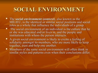 SOCIAL ENVIRONMENT
SOCIAL ENVIRONMENT

The
The social environment (context)
social environment (context), also known as the
, also known as the
MILIEU, is the identical or similar social positions and social
MILIEU, is the identical or similar social positions and social
roles as a whole that influence the individuals of a group.
roles as a whole that influence the individuals of a group.

The social environment of an individual is the culture that he
The social environment of an individual is the culture that he
or she was educated and/or lives in, and the people and
or she was educated and/or lives in, and the people and
institutions with whom the person interacts.
institutions with whom the person interacts.

A given social environment is likely to create a feeling of
A given social environment is likely to create a feeling of
solidarity amongst its members, who are more likely to keep
solidarity amongst its members, who are more likely to keep
together, trust and help one another.
together, trust and help one another.

Members of the same social environment will often think in
Members of the same social environment will often think in
similar styles and patterns even when their conclusions differ.
similar styles and patterns even when their conclusions differ.
 