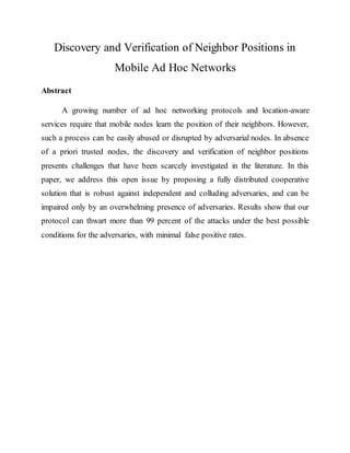 Discovery and Verification of Neighbor Positions in
Mobile Ad Hoc Networks
Abstract
A growing number of ad hoc networking protocols and location-aware
services require that mobile nodes learn the position of their neighbors. However,
such a process can be easily abused or disrupted by adversarial nodes. In absence
of a priori trusted nodes, the discovery and verification of neighbor positions
presents challenges that have been scarcely investigated in the literature. In this
paper, we address this open issue by proposing a fully distributed cooperative
solution that is robust against independent and colluding adversaries, and can be
impaired only by an overwhelming presence of adversaries. Results show that our
protocol can thwart more than 99 percent of the attacks under the best possible
conditions for the adversaries, with minimal false positive rates.
 