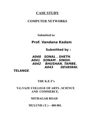 CASE STUDY

       COMPUTER NETWORKS



              Submitted to:

           Prof. Vandana Kadam

                    Submitted by :

           A040 SONAL . SHETH.
           A041 SONAM . SINGH.
           A042 BHUSHAN. TAMBE.
                 A043    DEVAYANI.
TELANGE.


              THE K.E.T’s

 V.G.VAZE COLLEGE OF ARTS , SCIENCE
          AND COMMERCE.

           MITHAGAR ROAD

        MULUND ( E ) – 400 081.
 