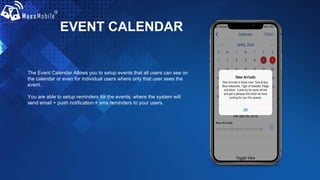 EVENT CALENDAR
The Event Calendar Allows you to setup events that all users can see on
the calendar or even for individual users where only that user sees the
event.
You are able to setup reminders for the events, where the system will
send email + push notification + sms reminders to your users.
 