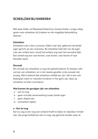 3
Met deze folder wil Maasstad Ziekenhuis, locatie Zuider u enige uitleg
geven over scheelzien bij kinderen en de mogelijke behandeling
daarvan.
Scheelzien
Scheelzien wat is dat nu precies. Kijken naar iets, gebeurd met beide
ogen gericht op een voorwerp. Bij scheelzien kijkt één van de ogen
naar een andere kant, terwijl het andere oog naar het voorwerp kijkt.
Een scheel oog kan naar binnen, naar buiten, naar boven of naar
beneden staan.
Oorzaak
De oorzaak van scheelzien is nog niet geheel bekend. Er bestaan vele
vormen van scheelzien, en in de meeste gevallen is de oorzaak niet
ernstig. Wel is bekend dat scheelzien erfelijk kan zijn. Het is dan ook
belangrijk indien er meerdere kinderen in het gezin zijn, deze op
scheelzien te laten controleren.
Wat kunnen de gevolgen zijn van scheelzien
a	 - een lui oog
b	 - geen normale samenwerking tussen beide ogen
c	 - geen diepte zien
d	 - cosmetisch aspect
a - Een lui oog
Een lui oog is een oog wat verleerd heeft te kijken en daardoor minder
ziet. Op jonge leeftijd kan een lui oog nog getraind worden weer te
Scheelzien bij kinderen
 