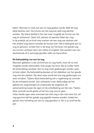 4
kijken. Wanneer er niets aan een lui oog gedaan wordt, blijft dit oog
altijd slechter zien. De functie van het oog kan zelfs nog slechter
worden. Op latere leeftijd is het niet meer mogelijk de functie van het
oog te verbeteren. Geen bril, pleister of operatie helpt dan nog.
In de praktijk zal uw kind niets merken van een oog wat slechter ziet.
Het andere oog neemt namelijk de functie over. Het is belangrijk een lui
oog te genezen, omdat men in de loop van het leven het goede oog
zou kunnen verliezen door een ziekte of ongeluk. Dan spreekt men van
slechtziende of in sommige gevallen zelfs van bijna blind.
De behandeling van een lui oog
Wanneer gebleken is dat uw kind een lui oog heeft, moet dit zo snel
mogelijk worden behandeld. Hoe jonger het kind, des te sneller heeft
de behandeling resultaat. Een lui oog moet gedwongen worden weer
te leren kijken. De behandeling bestaat uit het afplakken van het goede
oog met een pleister. Op deze wijze wordt het luie oog gedwongen om
weer te kijken. Tijdens deze behandeling zult u regelmatig op controle
bij de orthoptist komen. Een orthoptist is een deskundige op het
gebied van oogmetingen en onderzoekt de oogstand, de
samenwerking tussen de ogen en de ontwikkeling van het zien. Tijdens
deze controle wordt getest of het luie oog vooruit gaat.
Indien beide ogen weer evenveel zien (het oog is dan niet meer lui), zal
nog geruime tijd het goede oog geplakt moeten worden, totdat het
gevaar voor herhaling van een lui oog geweken is. Dit is zo rond het 8e
jaar.
 