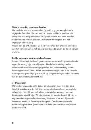 5
Waar u rekening mee moet houden
Uw kind ziet slechter wanneer het (goede) oog met een pleister is
afgeplakt. Door het plakken met de pleister zal het scheelzien niet
overgaan. Het wegtrekken van de ogen kan zelfs wat meer worden
onder invloed van het plakken. Toch moet u doorgaan met het
afplakken van het oog.
Vraagt aan de orthoptist of uw kind voldoende ziet om deel te nemen
aan het verkeer. Ook is het belangrijk dit aan te geven bij de school van
uw kind.
b - De samenwerking tussen beide ogen
Iemand die scheel ziet heeft geen normale samenwerking tussen beide
ogen. Ieder oog kijkt namelijk apart. Na de behandeling van het
scheelzien kan zich in sommige gevallen een samenwerking tussen
beide ogen ontwikkelen. Indien er samenwerking is, dan is de kans dat
de oogstand goed blijft groter. Ook op langere termijn kan het resultaat
van de behandeling constant zijn.
c - Diepte zien
Uit het bovenstaande blijkt dat er bij scheelzien maar met één oog
tegelijk gekeken wordt. Het fijne, secure dieptezien heeft iemand die
scheel kijkt niet. Dit kan zich alleen ontwikkelen wanneer men met
beide ogen tegelijk kijkt. Dit dieptezien mist men in de praktijk niet zo
erg. Men heeft geleerd met één oog diepte te schatten. Bij enkele
beroepen wordt dit fijne dieptezien geëist Ook bij een passende
behandeling is niet te garanderen dat deze fijne vorm van dieptezien
zich ontwikkelt.
 