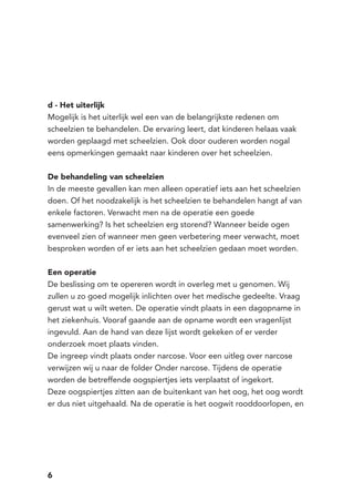6
d - Het uiterlijk
Mogelijk is het uiterlijk wel een van de belangrijkste redenen om
scheelzien te behandelen. De ervaring leert, dat kinderen helaas vaak
worden geplaagd met scheelzien. Ook door ouderen worden nogal
eens opmerkingen gemaakt naar kinderen over het scheelzien.
De behandeling van scheelzien
In de meeste gevallen kan men alleen operatief iets aan het scheelzien
doen. Of het noodzakelijk is het scheelzien te behandelen hangt af van
enkele factoren. Verwacht men na de operatie een goede
samenwerking? Is het scheelzien erg storend? Wanneer beide ogen
evenveel zien of wanneer men geen verbetering meer verwacht, moet
besproken worden of er iets aan het scheelzien gedaan moet worden.
Een operatie
De beslissing om te opereren wordt in overleg met u genomen. Wij
zullen u zo goed mogelijk inlichten over het medische gedeelte. Vraag
gerust wat u wilt weten. De operatie vindt plaats in een dagopname in
het ziekenhuis. Vooraf gaande aan de opname wordt een vragenlijst
ingevuld. Aan de hand van deze lijst wordt gekeken of er verder
onderzoek moet plaats vinden.
De ingreep vindt plaats onder narcose. Voor een uitleg over narcose
verwijzen wij u naar de folder Onder narcose. Tijdens de operatie
worden de betreffende oogspiertjes iets verplaatst of ingekort.
Deze oogspiertjes zitten aan de buitenkant van het oog, het oog wordt
er dus niet uitgehaald. Na de operatie is het oogwit rooddoorlopen, en
 