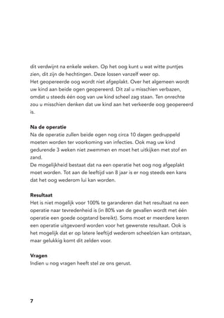 7
dit verdwijnt na enkele weken. Op het oog kunt u wat witte puntjes
zien, dit zijn de hechtingen. Deze lossen vanzelf weer op.
Het geopereerde oog wordt niet afgeplakt. Over het algemeen wordt
uw kind aan beide ogen geopereerd. Dit zal u misschien verbazen,
omdat u steeds één oog van uw kind scheel zag staan. Ten onrechte
zou u misschien denken dat uw kind aan het verkeerde oog geopereerd
is.
Na de operatie
Na de operatie zullen beide ogen nog circa 10 dagen gedruppeld
moeten worden ter voorkoming van infecties. Ook mag uw kind
gedurende 3 weken niet zwemmen en moet het uitkijken met stof en
zand.
De mogelijkheid bestaat dat na een operatie het oog nog afgeplakt
moet worden. Tot aan de leeftijd van 8 jaar is er nog steeds een kans
dat het oog wederom lui kan worden.
Resultaat
Het is niet mogelijk voor 100% te garanderen dat het resultaat na een
operatie naar tevredenheid is (in 80% van de gevallen wordt met één
operatie een goede oogstand bereikt). Soms moet er meerdere keren
een operatie uitgevoerd worden voor het gewenste resultaat. Ook is
het mogelijk dat er op latere leeftijd wederom scheelzien kan ontstaan,
maar gelukkig komt dit zelden voor.
Vragen
Indien u nog vragen heeft stel ze ons gerust.
 
