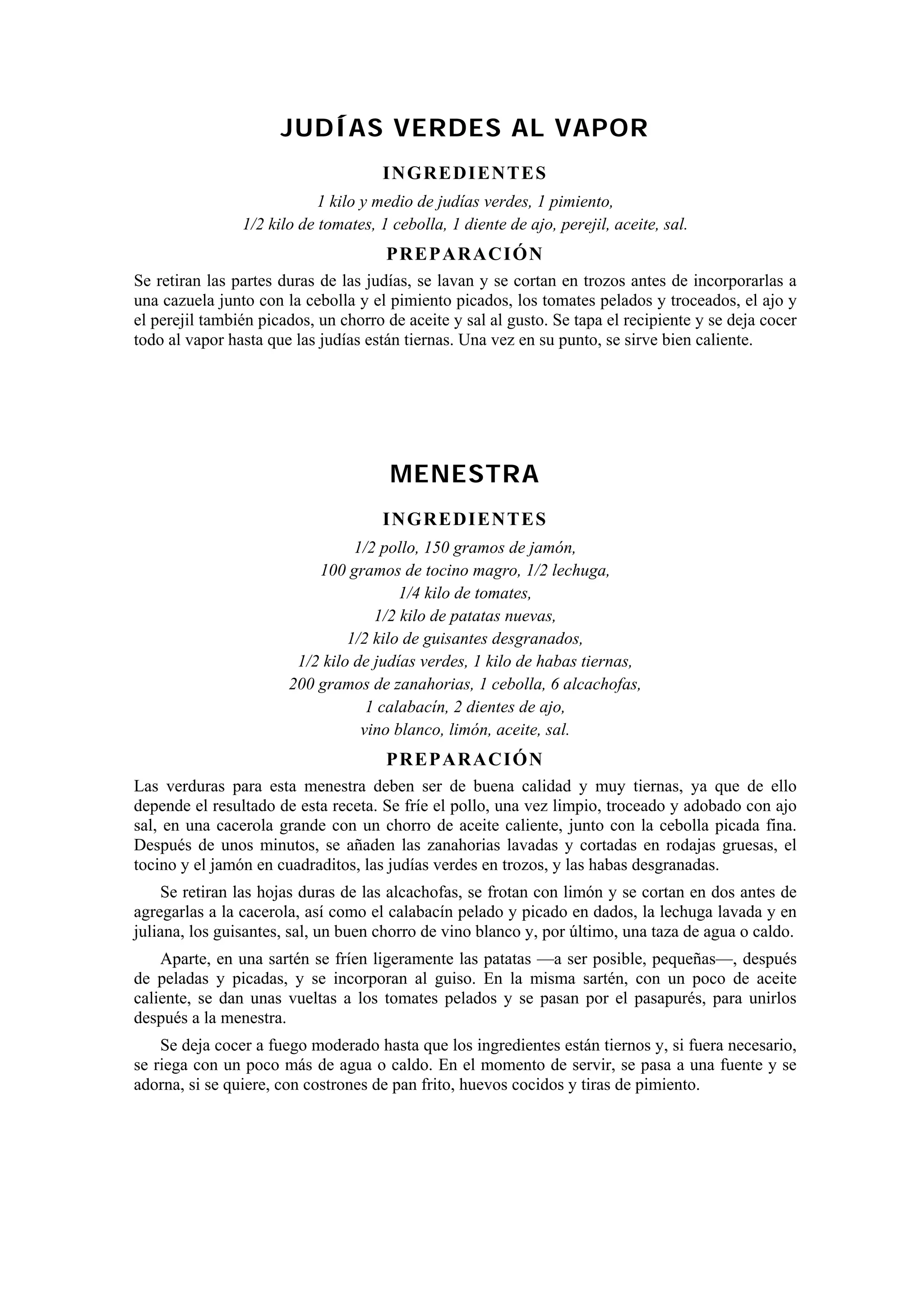 JUDÍAS VERDES AL VAPOR
                                      INGREDI ENTES
                            1 kilo y medio de judías verdes, 1 pimiento,
                1/2 kilo de tomates, 1 cebolla, 1 diente de ajo, perejil, aceite, sal.
                                      PREP ARACIÓN
Se retiran las partes duras de las judías, se lavan y se cortan en trozos antes de incorporarlas a
una cazuela junto con la cebolla y el pimiento picados, los tomates pelados y troceados, el ajo y
el perejil también picados, un chorro de aceite y sal al gusto. Se tapa el recipiente y se deja cocer
todo al vapor hasta que las judías están tiernas. Una vez en su punto, se sirve bien caliente.




                                       MENESTRA
                                      INGREDI ENTES
                                 1/2 pollo, 150 gramos de jamón,
                           100 gramos de tocino magro, 1/2 lechuga,
                                        1/4 kilo de tomates,
                                    1/2 kilo de patatas nuevas,
                                1/2 kilo de guisantes desgranados,
                        1/2 kilo de judías verdes, 1 kilo de habas tiernas,
                       200 gramos de zanahorias, 1 cebolla, 6 alcachofas,
                                   1 calabacín, 2 dientes de ajo,
                                  vino blanco, limón, aceite, sal.
                                      PREP ARACIÓN
Las verduras para esta menestra deben ser de buena calidad y muy tiernas, ya que de ello
depende el resultado de esta receta. Se fríe el pollo, una vez limpio, troceado y adobado con ajo
sal, en una cacerola grande con un chorro de aceite caliente, junto con la cebolla picada fina.
Después de unos minutos, se añaden las zanahorias lavadas y cortadas en rodajas gruesas, el
tocino y el jamón en cuadraditos, las judías verdes en trozos, y las habas desgranadas.
    Se retiran las hojas duras de las alcachofas, se frotan con limón y se cortan en dos antes de
agregarlas a la cacerola, así como el calabacín pelado y picado en dados, la lechuga lavada y en
juliana, los guisantes, sal, un buen chorro de vino blanco y, por último, una taza de agua o caldo.
    Aparte, en una sartén se fríen ligeramente las patatas —a ser posible, pequeñas—, después
de peladas y picadas, y se incorporan al guiso. En la misma sartén, con un poco de aceite
caliente, se dan unas vueltas a los tomates pelados y se pasan por el pasapurés, para unirlos
después a la menestra.
    Se deja cocer a fuego moderado hasta que los ingredientes están tiernos y, si fuera necesario,
se riega con un poco más de agua o caldo. En el momento de servir, se pasa a una fuente y se
adorna, si se quiere, con costrones de pan frito, huevos cocidos y tiras de pimiento.
 