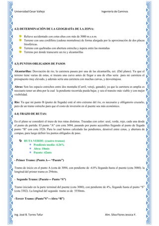 Universidad Cesar Vallejo Ingeniería de Caminos
Ing. José B. Torres Tafur Alm. Silva Flores Jessica Y.
4.2) DETERMINACIÓN DE LA GEOGRAFÍA DE LA ZONA:
Relieve accidentado con cotas altas con más de 3000 m.s.n.m.
Terreno con una cordillera (cadena montañosa) de forma alargada por la aproximación de dos placas
litosféricas.
Terreno con quebradas con abertura estrecha y áspera entre las montañas
Terreno por donde transcurre un rio y alcantarillas
4.3) PUNTOS OBLIGADOS DE PASOS
Alcantarillas: Desviación de rio, la carretera pasara por una de las alcantarilla, ect. (Del plano). Ya que el
terreno tiene varias de estas, si trazara una curva antes de llegar a una de ellas seria para mi carretera el
presupuesto muy elevado, y además sería una carretera con muchas curvas, y desventajosa.
Abras: Son los espacio estrechos entre dos montaña (Curril, vetoji, ganado), ya que la carretera es amplia es
necesario tener un abra por la cual la pendiente recorrida pueda bajar, y sea el transito más viable y con mejor
visibilidad.
Rio: Ya que mi punto B (punto de llegada) está al otro extremo del rio, es necesario y obligatorio cruzarlo,
pero de un tramo estrecho para que el costo de inversión en el puente sea más económico.
4.4) TRAZO DE RUTAS:
En el plano se consideró el trazo de tres rutas distintas. Trazadas con color: azul, verde, rojo, cada una desde
el punto de partida: El punto “A” con cota 3094, pasando por punto accesibles llegando al punto de llegada
punto “B” con cota 3326. Para lo cual hemos calculado las pendientes, desnivel entre cotas, y abertura de
compas, para luego definir los puntos obligados de paso.
RUTA VERDE: (cuatro tramos)
Pendiente media: 4.26%
Abra: 18mts
Puente: 42mts
- Primer Tramo: (Punto A--- “Puente”)
Tramo de inicio en el punto A (cota de 3094, con pendiente de -4.8% llegando hasta el puente (cota 3080). la
longitud del primer tramo es 294mts.
- Segundo Tramo: (Puente--- Punto “S”)
Tramo iniciado en la parte terminal del puente (cota 3080), con pendiente de 4%, llegando hasta el punto “S”
(cota 3302). La longitud del segundo tramo es de 5550mts.
-Tercer Tramo: (Punto”S”---Abra “R”)
 