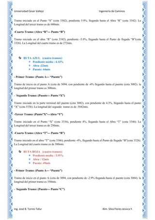 Universidad Cesar Vallejo Ingeniería de Caminos
Ing. José B. Torres Tafur Alm. Silva Flores Jessica Y.
Tramo iniciado en el Punto “S” (cota 3302), pendiente 5.9%, llegando hasta el Abra “R” (cota 3342). La
Longitud del tercer tramo es de 680mts.
-Cuarto Tramo: (Abra “R”--- Punto “B”)
Tramo iniciado en el abra “R” (cota 3342), pendiente -5.9%, llegando hasta el Punto de llegada “B”(cota
3326). La Longitud del cuarto tramo es de 272mts.
RUTA AZUL (cuatro tramos):
Pendiente media : 4.14%
Abra :22mts
Puente: 44mts
- Primer Tramo: (Punto A--- “Puente”)
Tramo de inicio en el punto A (cota de 3094, con pendiente de -4% llegando hasta el puente (cota 3082). la
longitud del primer tramo es 300mts.
- Segundo Tramo: (Puente--- Punto “X”)
Tramo iniciado en la parte terminal del puente (cota 3082), con pendiente de 4.3%, llegando hasta el punto
“X” (cota 3336). La longitud del segundo tramo es de 5842mts.
-Tercer Tramo: (Punto”X”---Abra “T”)
Tramo iniciado en el Punto “X” (cota 3336), pendiente 4%, llegando hasta el Abra “T” (cota 3346). La
Longitud del tercer tramo es de 250mts.
-Cuarto Tramo: (Abra “T”--- Punto “B”)
Tramo iniciado en el abra “T” (cota 3346), pendiente -4%, llegando hasta el Punto de llegada “B”(cota 3326).
La Longitud del cuarto tramo es de 500mts.
RUTA ROJA (cuatro tramos):
Pendiente media : 3.55%
Abra : 12mts
Puente: 49mts
- Primer Tramo: (Punto A--- “Puente”)
Tramo de inicio en el punto A (cota de 3094, con pendiente de -2.9% llegando hasta el puente (cota 3084). la
longitud del primer tramo es 350mts.
- Segundo Tramo: (Puente--- Punto “C”)
 