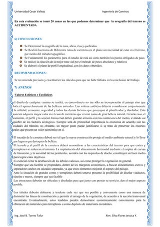 Universidad Cesar Vallejo Ingeniería de Caminos
Ing. José B. Torres Tafur Alm. Silva Flores Jessica Y.
En esta evaluación se tomó 20 zonas en las que podemos determinar que la orografía del terreno es
ACCIDENTADA
6) CONCLUSIONES:
Se Determinó la orografía de la zona, abras, ríos y quebradas.
Se Realizó los trazos de Diferentes rutas de carreteras en el plano sin necesidad de estar en el terreno,
por medio del método topográfico.
Se Fundamentó los parámetros para el estudio de ruta así como también los puntos obligados de paso.
Se realizó la elección de la mejor ruta vial por el método de pesos absolutos y relativos
Se elaboró el plano de perfil longitudinal, con los datos obtenidos.
RECOMENDACIONES:
Se recomienda precisión y exactitud en los cálculos para que no halle fallidos en la conclusión del trabajo
7) ANEXOS
Valores Estéticos y Ecológicos
En el diseño de cualquier camino se tendrá, en concordancia no tan sólo su incorporación al paisaje sino que
también el aprovechamiento de las bellezas naturales. Los valores estéticos deberán considerarse conjuntamente
con la utilidad, economía, seguridad y todos los demás factores que preocupan al planificador y diseñador. Esta
disposición adquiere mayor valor en el caso de carreteras que cruzan zonas de gran belleza natural. En todo caso, el
alineamiento, el perfil y la sección transversal deben guardar armonía con las condiciones del medio, evitando así
un quiebre de los factores ecológicos. Siempre será de primordial importancia la economía de acuerdo con las
necesidades del tránsito; no obstante, un mayor gasto puede justificarse si se trata de preservar los recursos
naturales que poseen un valor económico en sí.
1- El trazado de la carretera deberá ser tal que la nueva construcción proteja el medio ambiente natural y lo lleve
por lugares que destaquen la belleza.
2- El trazado y el perfil de la carretera deberá acomodarse a las características del terreno para que cortes y
terraplenes se reduzcan al mínimo. La implantación del alineamiento horizontal mediante el empleo de curvas
de transición, y la suavidad de las pendientes, acordes con los requisitos de diseño, constituyen un buen medio
para lograr estos objetivos.
3- Es esencial evitar la destrucción de los árboles valiosos, así como proteger la vegetación en general.
4- Siempre que sea factible se propenderá, dentro de los márgenes económicos, a buscar alineamientos curvos y
separadores anchos en calzadas separadas, ya que estos elementos mejoran el aspecto del paisaje.
5- Ante la situación de grandes cortes y terraplenes deberá tenerse presente la posibilidad de diseñar viaductos,
túneles o muros, siempre que sea factible
6- Las estructuras deberán ser ubicadas y diseñadas para que junto con prestar su servicio, den el mejor aspecto
posible.
7- Los taludes deberán alabearse y tenderse cada vez que sea posible y conveniente como una manera de
disimular las líneas de construcción y permitir el arraigo de la vegetación, de acuerdo a la sección transversal
encontrada. Eventualmente, estos tendidos pueden demostrarse económicamente convenientes para la
obtención de materiales para terraplenes o como depósito de materiales excedentes.
 