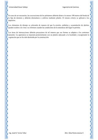 Universidad Cesar Vallejo Ingeniería de Caminos
Ing. José B. Torres Tafur Alm. Silva Flores Jessica Y.
8- En caso de ser necesarias, las excavaciones de los préstamos deberán distar a lo menos 100 metros del borde de
la faja de dominio y deberán disimularse o cubrirse mediante plantío. El mismo criterio se aplicará a los
depósitos.
9- Los elementos de drenaje se colocarán de manera tal que la erosión, embalses y acumulación de detritos
queden ocultos a la vista o se eliminen cuando las condiciones de la naturaleza del lugar lo permita.
10- Las áreas de intersecciones deberán proyectarse de tal manera que sus formas se adapten a los contornos
naturales. La apariencia se mejorará posteriormente con un plantío adecuado a la localidad y recuperando la
vegetación que no ha sido destruida por la construcción.
 