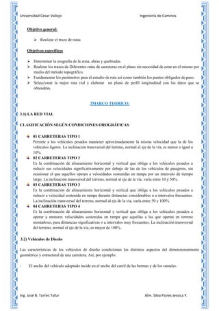 Universidad Cesar Vallejo Ingeniería de Caminos
Ing. José B. Torres Tafur Alm. Silva Flores Jessica Y.
Objetivo general:
 Realizar el trazo de rutas
Objetivos específicos
 Determinar la orografía de la zona, abras y quebradas.
 Realizar los trazos de Diferentes rutas de carreteras en el plano sin necesidad de estar en el mismo por
medio del método topográfico.
 Fundamentar los parámetros para el estudio de ruta así como también los puntos obligados de paso.
 Seleccionar la mejor ruta vial y elaborar un plano de perfil longitudinal con los datos que se
obtendrán.
3MARCO TEORICO:
3.1) LA RED VIAL
CLASIFICACIÓN SEGÚN CONDICIONES OROGRÁFICAS
01 CARRETERAS TIPO 1
Permite a los vehículos pesados mantener aproximadamente la misma velocidad que la de los
vehículos ligeros. La inclinación transversal del terreno, normal al eje de la vía, es menor o igual a
10%.
02 CARRETERAS TIPO 2
Es la combinación de alineamiento horizontal y vertical que obliga a los vehículos pesados a
reducir sus velocidades significativamente por debajo de las de los vehículos de pasajeros, sin
ocasionar el que aquellos operen a velocidades sostenidas en rampa por un intervalo de tiempo
largo. La inclinación transversal del terreno, normal al eje de la vía, varía entre 10 y 50%.
03 CARRETERAS TIPO 3
Es la combinación de alineamiento horizontal y vertical que obliga a los vehículos pesados a
reducir a velocidad sostenida en rampa durante distancias considerables o a intervalos frecuentes.
La inclinación transversal del terreno, normal al eje de la vía, varía entre 50 y 100%.
04 CARRETERAS TIPO 4
Es la combinación de alineamiento horizontal y vertical que obliga a los vehículos pesados a
operar a menores velocidades sostenidas en rampa que aquellas a las que operan en terreno
montañoso, para distancias significativas o a intervalos muy frecuentes. La inclinación transversal
del terreno, normal al eje de la vía, es mayor de 100%.
3.2) Vehículos de Diseño
Las características de los vehículos de diseño condicionan los distintos aspectos del dimensionamiento
geométrico y estructural de una carretera. Así, por ejemplo:
- El ancho del vehículo adoptado incide en el ancho del carril de las bermas y de los ramales.
 