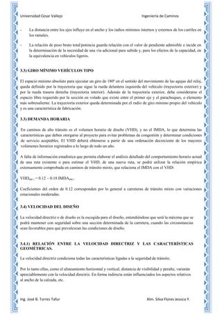 Universidad Cesar Vallejo Ingeniería de Caminos
Ing. José B. Torres Tafur Alm. Silva Flores Jessica Y.
- La distancia entre los ejes influye en el ancho y los radios mínimos internos y externos de los carriles en
los ramales.
- La relación de peso bruto total/potencia guarda relación con el valor de pendiente admisible e incide en
la determinación de la necesidad de una vía adicional para subida y, para los efectos de la capacidad, en
la equivalencia en vehículos ligeros.
3.3) GIRO MÍNIMO VEHÍCULOS TIPO
El espacio mínimo absoluto para ejecutar un giro de 180º en el sentido del movimiento de las agujas del reloj,
queda definido por la trayectoria que sigue la rueda delantera izquierda del vehículo (trayectoria exterior) y
por la rueda trasera derecha (trayectoria interior). Además de la trayectoria exterior, debe considerarse el
espacio libre requerido por la sección en volado que existe entre el primer eje y el parachoques, o elemento
más sobresaliente. La trayectoria exterior queda determinada por el radio de giro mínimo propio del vehículo
y es una característica de fabricación.
3.3) DEMANDA HORARIA
En caminos de alto tránsito es el volumen horario de diseño (VHD), y no el IMDA, lo que determina las
características que deben otorgarse al proyecto para evitar problemas de congestión y determinar condiciones
de servicio aceptables. El VHD deberá obtenerse a partir de una ordenación decreciente de los mayores
volúmenes horarios registrados a lo largo de todo un año.
A falta de información estadística que permita elaborar el análisis detallado del comportamiento horario actual
de una ruta existente o para estimar el VHD, de una nueva ruta, se podrá utilizar la relación empírica
extensamente comprobada en caminos de tránsito mixto, que relaciona el IMDA con el VHD:
VHDaño i = 0.12 ~ 0.18 IMDAaño i
Coeficientes del orden de 0.12 corresponden por lo general a carreteras de tránsito mixto con variaciones
estacionales moderadas.
3.4) VELOCIDAD DEL DISEÑO
La velocidad directriz o de diseño es la escogida para el diseño, entendiéndose que será la máxima que se
podrá mantener con seguridad sobre una sección determinada de la carretera, cuando las circunstancias
sean favorables para que prevalezcan las condiciones de diseño.
3.4.1) RELACIÓN ENTRE LA VELOCIDAD DIRECTRIZ Y LAS CARACTERÍSTICAS
GEOMÉTRICAS.
La velocidad directriz condiciona todas las características ligadas a la seguridad de tránsito.
Por lo tanto ellas, como el alineamiento horizontal y vertical, distancia de visibilidad y peralte, variarán
apreciablemente con la velocidad directriz. En forma indirecta están influenciados los aspectos relativos
al ancho de la calzada, etc.
 
