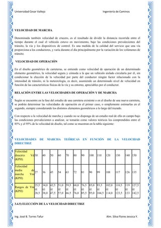 Universidad Cesar Vallejo Ingeniería de Caminos
Ing. José B. Torres Tafur Alm. Silva Flores Jessica Y.
VELOCIDAD DE MARCHA.
Denominada también velocidad de crucero, es el resultado de dividir la distancia recorrida entre el
tiempo durante el cual el vehículo estuvo en movimiento, bajo las condiciones prevalecientes del
tránsito, la vía y los dispositivos de control. Es una medida de la calidad del servicio que una vía
proporciona a los conductores, y varía durante el día principalmente por la variación de los volúmenes de
tránsito.
VELOCIDAD DE OPERACIÓN
En el diseño geométrico de carreteras, se entiende como velocidad de operación de un determinado
elemento geométrico, la velocidad segura y cómoda a la que un vehículo aislado circularía por él, sin
condicionar la elección de la velocidad por parte del conductor ningún factor relacionado con la
intensidad de tránsito, ni la meteorología, es decir, asumiendo un determinado nivel de velocidad en
función de las características físicas de la vía y su entorno, apreciables por el conductor.
RELACIÓN ENTRE LAS VELOCIDADES DE OPERACIÓN Y DE MARCHA
Según se encuentre en la fase del estudio de una carretera existente o en el diseño de una nueva carretera,
se podrán determinar las velocidades de operación en el primer caso, o simplemente estimarlas en el
segundo, siempre considerando los distintos elementos geométricos a lo largo del trazado.
Con respecto a la velocidad de marcha y cuando no se disponga de un estudio real de ella en campo bajo
las condiciones prevalecientes a analizar, se tomarán como valores teóricos los comprendidos entre el
85% y el 95% de la velocidad de diseño, tal como se muestran en la tabla siguiente:
VELOCIDADES DE MARCHA TEÓRICAS EN FUNCIÓN DE LA VELOCIDAD
DIRECTRIZ
Velocidad
directriz Vd
(KPH)
30 40 50 60 70 80 90 100 110 120 130 140 150
Velocidad
media de
marcha Vm
(KPH)
27 36 45 54 63 72 81 90 99 108 117 126 135
Rangos de Vm
(KPH)
25,5
@
28,5
34,0
@
38,0
42,5
@
47,5
51,0
@
57,0
59,5
@
66,5
68,0
@
76,0
76,5
@
85,5
85,0
@
95,0
93,5
@
104,5
102,0
@
114,0
110,5
@
123,5
119
@
133
127,5
@
142,5
3.4.5) ELECCIÓN DE LA VELOCIDAD DIRECTRIZ
 