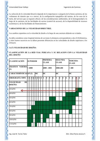 Universidad Cesar Vallejo Ingeniería de Caminos
Ing. José B. Torres Tafur Alm. Silva Flores Jessica Y.
La selección de la velocidad directriz depende de la importancia o categoría de la futura carretera, de los
volúmenes de tránsito que va a mover, de la configuración topográfica del terreno, de los usos de la
tierra, del servicio que se requiere ofrecer, de las consideraciones ambientales, de la homogeneidad a lo
largo de la carretera, de las facilidades de acceso (control de accesos), de la disponibilidad de recursos
económicos y de las facilidades de financiamiento.
VARIACIONES DE LA VELOCIDAD DIRECTRIZ.
Los cambios repentinos en la velocidad de diseño a lo largo de una carretera deberán ser evitados.
Se debe considerar como longitud mínima de un tramo la distancia correspondiente a dos (2) Kilómetros,
y entre tramos sucesivos no se deben presentar diferencias en las velocidades de diseño superiores a los
20 Km/h.
3.4.7) VELOCIDAD DE DISEÑO:
CLASIFICACIÓN DE LA RED VIAL PERUANA Y SU RELACION CON LA VELOCIDAD
DEL DISEÑO
CLASIFICACIÓN SUPERIOR
PRIMERA
CLASE
SEGUNDA
CLASE
TERCERA
CLASE
TRAFICO VEH/DIA
(1)
> 4000 4000 - 2001 2000-400 < 400
CARACTERÍSTICASAP (2) MC DC DC DC
OROGRAFÍA TIPO 1 2 3 4 1 2 3 4 1 2 3 4 1 2 3 4 1 2 3 4
VELOCIDAD DE
DISEÑO:
30 KPH
40 KPH
50 KPH
60 KPH
70 KPH
80 KPH
90 KPH
100 KPH
110 KPH
 