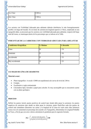 Universidad Cesar Vallejo Ingeniería de Caminos
Ing. José B. Torres Tafur Alm. Silva Flores Jessica Y.
1ra. Clase 2 000 m
2da. Clase 2 500 m
Los sectores con Visibilidad Adecuada para adelantar deberán distribuirse lo más homogéneamente
posible a lo largo del trazado. En un tramo de carretera de longitud superior a 5 Kms, emplazado en una
topografía dada, se procurará que los sectores con visibilidad adecuada para adelantar, respecto del largo
total del tramo, se mantengan dentro de los porcentajes que se indican en la Tabla
PORCENTAJE DE LA CARRETERA CON VISIBILIDAD ADECUADA PARA ADELANTAR
Condiciones Orográficas % Mínimo % Deseable
Llana 50 > 70
Ondulada 33 > 50
Accidentada 25 > 35
Muy accidentada 15 > 25
3.5) TRAZO DE LÍNEA DE GRADIENTE
Material a usar:
 Plano topográfico: A escala 1/2000 con equidistancia de curvas de nivel de 2.00 m
 Compás.
 Escalímetro o regla centimetrada
 Calculadora lápiz, borrador y papel para calcular. Es muy aconsejable que se encuentren cuente
con un plano geológico.
PROCESO
Definir los puntos inicial, puntos positivos de control (por donde debe pasar la carretera), los puntos
negativos de carreteras (por donde no debe pasar la carretera, punto final).Para cada dos puntos de
control más inmediatos determine sus cartas y la longitud de la Línea de vuelo entre ellas (distancia
recta) a la se le aumentará un porcentaje (de acuerdo a la Topografía), obteniéndose la Longitud Probable
de Trazo, a fin de que con estos valores calculamos la pendiente para la siguiente formula:
 