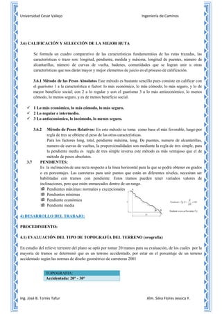 Universidad Cesar Vallejo Ingeniería de Caminos
Ing. José B. Torres Tafur Alm. Silva Flores Jessica Y.
3.6) CALIFICACIÓN Y SELECCIÓN DE LA MEJOR RUTA
Se formula un cuadro comparativo de las características fundamentales de las rutas trazadas, las
características o trazo son: longitud, pendiente, medida y máxima, longitud de puentes, número de
alcantarillas, número de curvas de vuelta, badenes, comunidades que se logran unir u otras
características que nos darán mayor y mejor elementos de juicio en el proceso de calificación.
3.6.1 Método de las Pesos Absolutos Este método es bastante sencillo pues consiste en calificar con
el guarismo 1 a la característica o factor: lo más económico, lo más cómodo, lo más seguro, y lo de
mayor beneficio social; con 2 a lo regular y con el guarismo 3 a lo más antieconómico, lo menos
cómodo, lo menos seguro, y es de menos beneficio social.
 1 Lo más económico, lo más cómodo, lo más seguro.
 2 Lo regular e intermedio.
 3 Lo antieconómico, lo incómodo, lo menos seguro.
3.6.2 Método de Pesos Relativos: En este método se toma como base el más favorable, luego por
regla de tres se obtiene el peso de las otras características.
Para los factores long, total, pendiente máxima, long. De puentes, numero de alcantarillas,
numero de curvas de vueltas, la proporcionalidades son mediante la regla de tres simple, para
la pendiente media es regla de tres simple inversa este método es más ventajoso que el de
método de pesos absolutos.
3.7 PENDIENTES:
Es la inclinación de una recta respecto a la línea horizontal para la que se podrá obtener en grados
o en porcentajes. Las carreteras para unir puntos que están en diferentes niveles, necesitan ser
habilitadas con tramos con pendiente. Estos tramos pueden tener variados valores de
inclinaciones, pero que estén enmarcados dentro de un rango.
 Pendientes máximas: normales y excepcionales
 Pendientes mínimas
 Pendiente económica
 Pendiente media
4) DESARROLLO DEL TRABAJO:
PROCEDIMIENTO:
4.1) EVALUACIÓN DEL TIPO DE TOPOGRAFÍA DEL TERRENO (orografía)
En estudio del relieve terrestre del plano se optó por tomar 20 tramos para su evaluación, de los cuales por la
mayoría de tramos se determinó que es un terreno accidentado, por estar en el porcentaje de un terreno
accidentado según las normas de diseño geométrico de carreteras 2001
TOPOGRAFIA:
Accidentada: 20° - 30°
 