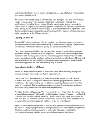 and which subordinates need to submit self-appraisals or sign off after an evaluation has
been written and discussed.

An online system can be set up to automatically send managers (and their subordinates)
regular reminders every time an action date is approaching and email red-flag
notifications if a deadline is ever missed. Finally, a good online system can track the
current status of employee performance appraisal completions for different organizational
units. Having this information will allow you to let the head of the sales department know
that the completion percentage in his department is only 84 percent, while manufacturing
and accounting are at the 100 percent level.

Lighting A Little Fire

Though HR’s role in creating an effective employee performance management system.
Senior managers also own some responsibility to make sure the company’s expectations
for employee performance appraisal quality and timeliness are followed.

Every senior manager should review each appraisal written by a subordinate manager
before that manager reviews it with the employee. This one-over-one review procedure
will ensure a level playing field, since the senior manager can make sure that all of his
juniors are applying similar standards and expectations to their subordinates. He also will
learn who’s taking the responsibilities of employee talent management seriously as he
reviews the appraisals and sees how honestly they’re written.

Remembering the Power of Shame

Shame is a powerful motivator that is often overlooked. There’s nothing wrong with
shaming managers into doing what they’re supposed to do.

How do you do it? The easiest way to make shame work for you is to ask a senior
executive if he’d like to be updated on the status of employee performance appraisal
completions – he will invariably say yes. (Senior executives always want to know the
status of everything). That’s your license to report on exactly who has their employee
performance appraisals in on time and who’s not performing.

Provide a short report beginning, “As you requested, I have listed below the current status
of appraisal completions,” followed by nothing but two columns of names — one labeled
“On time” and the other labeled “Overdue.” Send copies of your report to everyone on
both lists. You can probably count on an immediate reaction from those managers on the
overdue list to finish their appraisals and move to the list of good guys.

Again, an online system can provide executives with up-to-the-minute information about
the status of all employee performance management activities without HR having to feed
it to them. And senior managers can have a powerful influence of creating the
environment where one hundred percent appraisal completions is the norm.
 