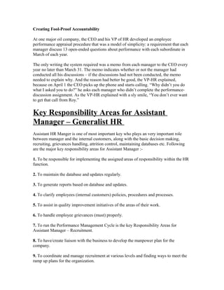 Creating Fool-Proof Accountability

At one major oil company, the CEO and his VP of HR developed an employee
performance appraisal procedure that was a model of simplicity: a requirement that each
manager discuss 13 open-ended questions about performance with each subordinate in
March of each year.

The only writing the system required was a memo from each manager to the CEO every
year no later than March 31. The memo indicates whether or not the manager had
conducted all his discussions – if the discussions had not been conducted, the memo
needed to explain why. And the reason had better be good, the VP-HR explained,
because on April 1 the CEO picks up the phone and starts calling. “Why didn’t you do
what I asked you to do?” he asks each manager who didn’t complete the performance-
discussion assignment. As the VP-HR explained with a sly smile, “You don’t ever want
to get that call from Roy.”


Key Responsibility Areas for Assistant
Manager – Generalist HR
Assistant HR Manger is one of most important key who plays an very important role
between manager and the internal customers, along with the basic decision making,
recruiting, grievances handling, attrition control, maintaining databases etc. Following
are the major key responsibility areas for Assistant Manager :-

1. To be responsible for implementing the assigned areas of responsibility within the HR
function.

2. To maintain the database and updates regularly.

3. To generate reports based on database and updates.

4. To clarify employees (internal customers) policies, procedures and processes.

5. To assist in quality improvement initiatives of the areas of their work.

6. To handle employee grievances (must) properly.

7. To run the Performance Management Cycle is the key Responsibility Areas for
Assistant Manager – Recruitment.

8. To have/create liaison with the business to develop the manpower plan for the
company.

9. To coordinate and manage recruitment at various levels and finding ways to meet the
ramp up plans for the organization.
 