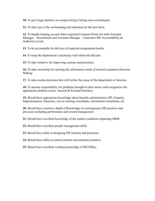 10. To give huge attention on campus hiring if doing mass recruitments.

11. To take care of the on-boarding and induction for the new hires.

12. To handle training (as and when required) Common Points for both Assistant
Manager – Recruitment and Assistant Manager – Generalist HR Accountability &
Authority Levels.

13. To be accountable for delivery of expected assignments/results.

14. To keep the department's machinery well oiled and efficient.

15. To take initiative for improving systems and processes.

16. To take ownership for meeting the information needs of internal customers Decision
Making.

17. To take routine decisions that will further the cause of the department or function.

18. To assume responsibility for problems brought to their notice until assigned to the
appropriate problem owner. Internal & External Interface.

19. Should have appropriate knowledge about benefits administrators (PF, Gratuity,
Superannuation, Insurance, etc) or training consultants, recruitment consultants, etc.

20. Should have extensive depth of Knowledge in contemporary HR practices and
processes including performance and reward management.

21. Should have excellent knowledge of the market conditions impacting HRM.

22. Should have excellent people management skills.

23. Should have skills in designing HR Systems and processes.

24. Should have skills to control attrition and maintain retention.

25. Should have excellent working knowledge of MS Office.
 