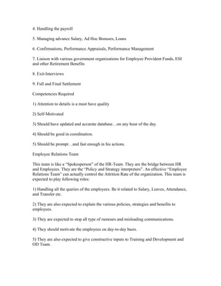 4. Handling the payroll

5. Managing advance Salary, Ad Hoc Bonuses, Loans

6. Confirmations, Performance Appraisals, Performance Management

7. Liaison with various government organizations for Employee Provident Funds, ESI
and other Retirement Benefits

8. Exit-Interviews

9. Full and Final Settlement

Competencies Required

1) Attention to details is a must have quality

2) Self-Motivated

3) Should have updated and accurate database…on any hour of the day.

4) Should be good in coordination.

5) Should be prompt…and fast enough in his actions.

Employee Relations Team

This team is like a “Spokesperson” of the HR-Team. They are the bridge between HR
and Employees. They are the “Policy and Strategy interpreters”. An effective “Employee
Relations Team” can actually control the Attrition Rate of the organization. This team is
expected to play following roles:

1) Handling all the queries of the employees. Be it related to Salary, Leaves, Attendance,
and Transfer etc.

2) They are also expected to explain the various policies, strategies and benefits to
employees.

3) They are expected to stop all type of rumours and misleading communications.

4) They should motivate the employees on day-to-day basis.

5) They are also expected to give constructive inputs to Training and Development and
OD Team.
 