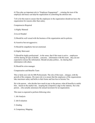 6) They play an important role in “Employee Engagement” …winning the trust of the
employee and hence can help the organization in controlling the attrition rate.

7) It is for this team to ensure that the employees in the organization should not leave the
organization for reasons other than salary.

Competencies Required

1) Highly Matured

2) Level Headed

3) Should be well versed with the business of the organization and its policies.

4) Assertive but not aggressive.

5) Should be empathetic but not emotional.

6) Highly Motivated.

7) Should be highly professional…in the sense, that if this team is active…employees
will be sharing all type of doubts…concerns…information with this team…they are not
expected to misuse the information. Should not play politics…by sharing their
information with others.

8) Should be crisis manager.

Compensation and Benefits Team

This is fairly new role for HR-Professionals. The role of this team…changes, with the
growth of the company. His main role is to ensure that the employees of the organizations
take maximum salary and befits to their home and lose less to Income Tax.

He is the person…who decides how much to pay to the person; what all benefits to entitle
him…based on the market rate…keeping the competitive edge in the industry. He is the
person…who actually announces the annual increment for an organization.

This team is expected to perform following roles:

1. Job Analysis

2. Job Evaluation

3. Grading

4. Competency Mapping
 
