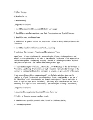 5. Salary Surveys

6. Benefits Survey

7. Benchmarking

Competencies Required

1) Should have excellent Business and Industry knowledge

2) Should be aware of competitors…and their Compensation and Benefit Programs

3) Should be good with labour laws.

4) Should also be good in Income Tax Provisions…related to Salary and benefits and also
Economics.

5) Should be excellent in Statistics and Cost Accounting.

Organization Development – Training and Development Team

As a Country is known by its people…an organization is known by its employees and
hence it is the responsibility of this team to “Develop the Employees” of the organization.
If there is any gap in “Competency Mapping” in terms of knowledge and skills required
for a particular position…it is for this team to bridge those gaps.

So, it can be training for soft-skills…other skills…new technology or it is development of
Personality…leadership development…or high-education. Hence, the development of the
company in particular and that of its employees in general…is responsibility of this team.

If you are good in speaking…does not qualify you for being a trainer. You may be
excellent as a Public Speaker and worse in training. Being a good speaker is just one of
the “Must Have” traits for trainers but not the only trait required. There is something a
trainer is expected to do before the delivery…(Training Need Identification) and there is
something he is expected to do after delivery…(Measuring the Training Effectiveness).

Competencies Required

1. A deep and thorough understanding of Human Behaviour

2. Positive in thoughts, approach and personality

3. Should be very good in communication. Should be rich in vocabulary.

4. Should be empathetic.
 