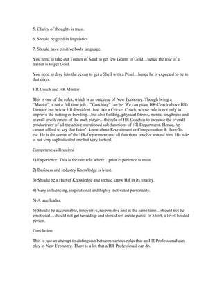 5. Clarity of thoughts is must.

6. Should be good in linguistics

7. Should have positive body language.

You need to take out Tonnes of Sand to get few Grams of Gold…hence the role of a
trainer is to get Gold.

You need to dive into the ocean to get a Shell with a Pearl…hence he is expected to be to
that diver.

HR Coach and HR Mentor

This is one of the roles, which is an outcome of New Economy. Though being a
“Mentor” is not a full time job…”Coaching” can be. We can place HR-Coach above HR-
Director but below HR-President. Just like a Cricket Coach, whose role is not only to
improve the batting or bowling…but also fielding, physical fitness, mental toughness and
overall involvement of the each player…the role of HR Coach is to increase the overall
productivity of all the above-mentioned sub-functions of HR Department. Hence, he
cannot afford to say that I don’t know about Recruitment or Compensation & Benefits
etc. He is the centre of the HR-Department and all functions revolve around him. His role
is not very sophisticated one but very tactical.

Competencies Required

1) Experience. This is the one role where…prior experience is must.

2) Business and Industry Knowledge is Must.

3) Should be a Hub of Knowledge and should know HR in its totality.

4) Very influencing, inspirational and highly motivated personality.

5) A true leader.

6) Should be accountable, innovative, responsible and at the same time…should not be
emotional…should not get tensed up and should not create panic. In Short, a level-headed
person.

Conclusion

This is just an attempt to distinguish between various roles that an HR Professional can
play in New Economy. There is a lot that a HR Professional can do.
 
