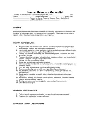 Human Resource Generalist
Job Title: Human Resource Generalist Company Job Code: ....................................... FLSA
Status: ....................................... Division/Department ....................................... EEO Code:
....................................... Reports to: Human Resource Manager Salary Grade/Band:
....................................... Last Revision Date: .......................................




SUMMARY

Responsible for all human resource activities for the company. Provide advice, assistance and
follow-up on company policies, procedures, and documentation. Coordinate the resolution of
specific policy-related and procedural problems and inquiries.




PRIMARY RESPONSIBILITIES

     1. Responsible for all human resource activities to include employment, compensation,
         labor relations, benefits, and training and development.
     2. Interview job applicants; review application/resume; evaluate applicant skills and make
         recommendations regarding applicant's qualifications.
     3. Develop and maintain relationship with employment agencies, universities and other
         recruitment sources.
     4. Prepare and maintain company salary structure, job documentation, and job evaluation
         systems. Complete salary survey questionnaires.
     5. Prepare, process and distribute payroll.
     6. Design and conduct new employee orientations.
     7. Administer and explain benefits to employees, serve as liaison between employees and
         insurance carriers.
     8. Work with union representative to resolve labor relation issues.
     9. Recommend, develop and schedule training and development courses.
     10. Provide advice, assistance and follow-up on company policies, procedures, and
         documentation.
     11. Coordinate the resolution of specific policy-related and procedural problems and
         inquiries.
     12. Recommend, develop and maintain human resource data bases, computer software
         systems, and manual filing systems.
     13. Develop and recommend operating policy and procedural improvements.
     14. Other duties as assigned.




ADDITIONAL RESPONSIBILITIES

     1. Perform specific research/investigation into operational issues, as requested.
     2. Provide on-the-job training to new employees.



KNOWLEDGE AND SKILL REQUIREMENTS
 