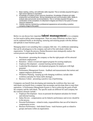 1. Basic reading, writing, and arithmetic skills required. This is normally acquired through a
      high school diploma or equivalent.
   2. Knowledge of multiple human resource disciplines. Knowledge of federal and state
      employment and benefit laws. Strong interpersonal and communication skills. Ability to
      analyze data and provide recommendations. This is normally acquired through a
      combination of the completion of a Bachelor's Degree and three to five years of human
      resource experience.
   3. Visibility requires maintaining a professional appearance and providing a positive
      company image to the public.




Before we can discuss how important      talent management               is to a company
we first need to define talent management. There are many definitions out there, but it
can be explained briefly as developing, nurturing and retaining people with the abilities
and aptitude to meet business goals.

Managing talent is not something that a company falls into - it's a deliberate undertaking
that can be advantageous to the company and each of the individuals within the
organization. To begin the process, Human Resources must strategically analyze the
current process and integrate the following:

   •   Recruitment - presenting the company so that the right people will be attracted
       and desire employment.
   •   Retention - initial a reward and support program for existing employees.
   •   Employee Development - constant learning and development.
   •   Leadership Development - development programs for employees with high
       potential.
   •   Performance Management System - feedback and measurements that nurture and
       support employee performance.
   •   Workforce Planning - keeping up with changing workforce; include older
       workforce and plan for future skills shortages.
   •   Business Culture - presenting a positive way of performing.

Companies can benefit from developing and retaining the workforce they have and
individuals can benefit from a company that encourages and develops them to meet their
aspirations. A Performance Management System is vital to achieving the goals of both
the company and the individuals. The specific needs are different for each company but
the common elements include -
    • Employee Development - focus on personal development and plans for formal
        and informal training.
    • Salary Review - compensation can be linked to performance and review should be
        in the process.
    • Personal Performance - related to tasks, responsibilities that can all be linked to
        compensation review.
    • Business Performance - Individuals/Teams - track business goals as related to
        groups and teams within an organization.
 