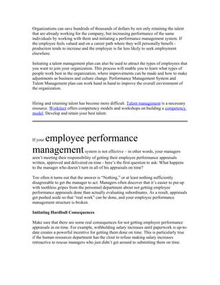 Organizations can save hundreds of thousands of dollars by not only retaining the talent
that are already working for the company, but increasing performance of the same
individuals by working with them and initiating a performance management system. If
the employee feels valued and on a career path where they will personally benefit -
production tends to increase and the employee is far less likely to seek employment
elsewhere.

Initiating a talent management plan can also be used to attract the types of employees that
you want to join your organization. This process will enable you to learn what types of
people work best in the organization; where improvements can be made and how to make
adjustments as business and culture change. Performance Management System and
Talent Management plan can work hand in hand to improve the overall environment of
the organization.


Hiring and retaining talent has become more difficult. Talent management is a necessary
resource. Workitect offers competency models and workshops on building a competency
model. Develop and retain your best talent.




  employee performance
If your

management system is not effective – in other words, your managers
aren’t meeting their responsibility of getting their employee performance appraisals
written, approved and delivered on time - here’s the first question to ask: What happens
to the manager who doesn’t turn in all of his appraisals on time?

Too often it turns out that the answer is “Nothing,” or at least nothing sufficiently
disagreeable to get the manager to act. Managers often discover that it’s easier to put up
with toothless gripes from the personnel department about not getting employee
performance appraisals done than actually evaluating subordinates. As a result, appraisals
get pushed aside so that “real work” can be done, and your employee performance
management structure is broken.

Initiating Hardball Consequences

Make sure that there are some real consequences for not getting employee performance
appraisals in on time. For example, withholding salary increases until paperwork is up-to-
date creates a powerful incentive for getting them done on time. This is particularly true
if the human resources department has the clout to refuse making salary increases
retroactive to rescue managers who just didn’t get around to submitting them on time.
 