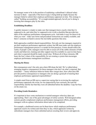 No manager wants to be in the position of explaining a subordinate’s delayed salary
increase to them – especially if the boost in pay is being held up simply because the
manager failed to submit their employee performance appraisal on time. This strategy is
called “building accountability.” It’s a tough-minded approach, but all you’re doing is
insisting that managers play by the rules.

Establishing Deadlines

A gentler measure is simply to make sure that managers know exactly what they’re
supposed to do, and when they’re supposed to do it with a checklist that provides key
dates of the employee performance management cycle. And make it easy for them to do
what you want – make sure forms and procedural instructions are readily available, and
there’s someone on hand to answer the inevitable questions that arise.

Both approaches establish shared responsibilities. Not only are line managers required to
get their employee performance appraisals written, but HR must make sure the employee
performance management process is a model for best practices. Forms should reflect the
reality of people’s jobs; managers must be able to assess all of the subtle elements of both
results and behaviors; training and other support must be available in a just-in-time basis;
and what is expected should be made crystal clear. Without all of these elements, HR
bears the lion’s share of the responsibility for not creating a system that encourages
employee performance management excellence.

Sharing the Honey

But consequences aren’t the only area where HR drops the ball. We’ve talked about
arranging negative consequences for those managers who don’t do what’s expected. But
remember — honey influences behavior better than vinegar does. How often does HR
provide positive consequences to managers who are doing a good job of meeting their
employee performance appraisal responsibilities?

A simple email from an HR rep to a supervisor saying that in reviewing the employee
performance appraisals she wrote, he was impressed by how seriously she took the
responsibility and the fact that they were all submitted before the deadline. Copy her boss
on the email, too.

Providing Gentle Reminders

It’s important to have some mechanism to remind managers when key dates are
approaching. That’s one of the great advantages of online systems. Well-designed online
systems greatly complement employee performance management efforts, providing
managers with at-a-glance information about tasks to be completed.

For example, a dashboard screen can let them know which employee performance
appraisals need to be written and when they’re due, which appraisals written by
subordinate managers have been submitted and are awaiting their review and approval,
 