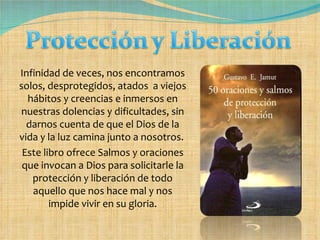 Infinidad de veces, nos encontramos solos, desprotegidos, atados  a viejos hábitos y creencias e inmersos en nuestras dolencias y dificultades, sin darnos cuenta de que el Dios de la vida y la luz camina junto a nosotros.  Este libro ofrece Salmos y oraciones que invocan a Dios para solicitarle la protección y liberación de todo aquello que nos hace mal y nos impide vivir en su gloria. 