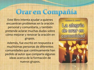 Este libro intenta ayudar a quienes encuentran problemas en la oración personal y comunitaria, y también pretende aclarar muchas dudas sobre cómo mejorar y renovar la oración en grupos.  Además, fue escrito en respuesta a muchísimas personas de diferentes comunidades que continuamente han pedido al autor que comparta algunas ideas acerca de la formación de nuevos grupos. 