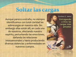 Aunque parezca extraño, no siempre identificamos con total claridad las sobrecargas en nuestra vida. Sin embargo ellas están allí, en cada uno de nosotros, afectando nuestro espíritu, perturbando las emociones, dañando las relaciones interpersonales y hasta produciendo diversas dolencias y enfermedades en nuestros cuerpos. 