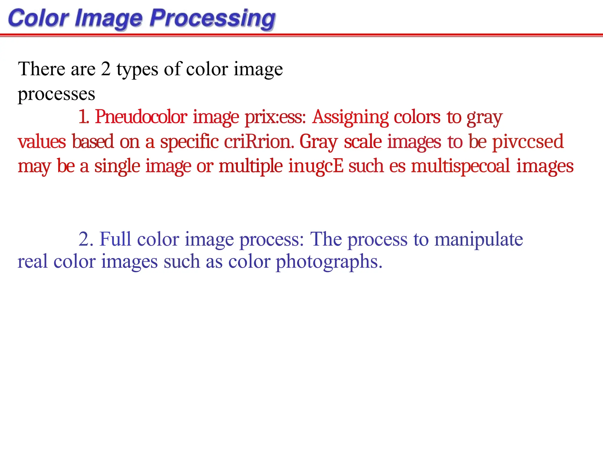 There are 2 types of color image
processes
1. Pneudocolor image prix:ess: Assigning colors to gray
values based on a specific criRrion. Gray scale images to be pivccsed
may be a single image or multiple inugcE such es multispecoal images
2. Full color image process: The process to manipulate
real color images such as color photographs.
 