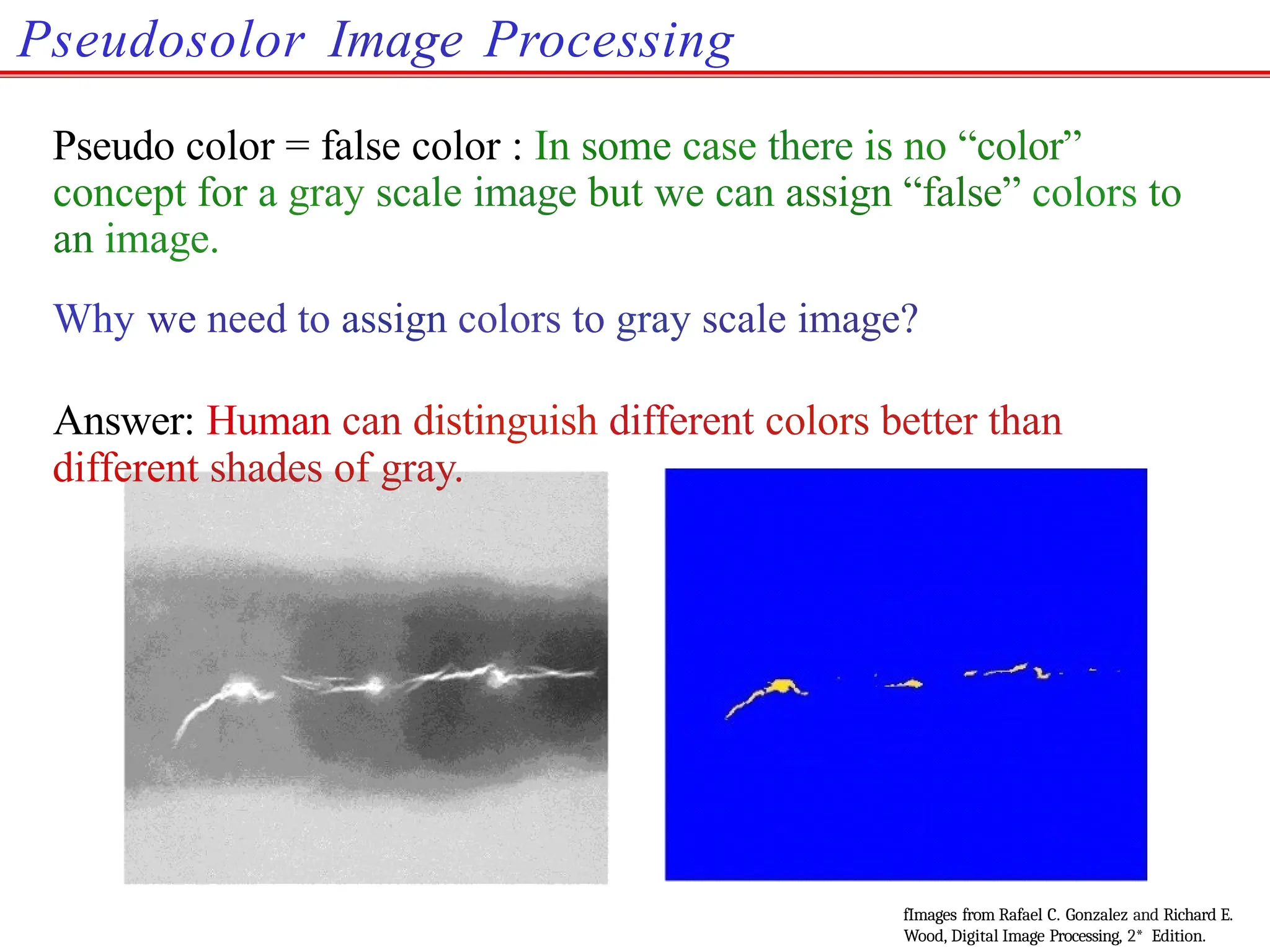 Pseudosolor Image Processing
Pseudo color = false color : In some case there is no “color”
concept for a gray scale image but we can assign “false” colors to
an image.
Why we need to assign colors to gray scale image?
Answer: Human can distinguish different colors better than
different shades of gray.
fImages from Rafael C. Gonzalez and Richard E.
Wood, Digital Image Processing, 2* Edition.
 