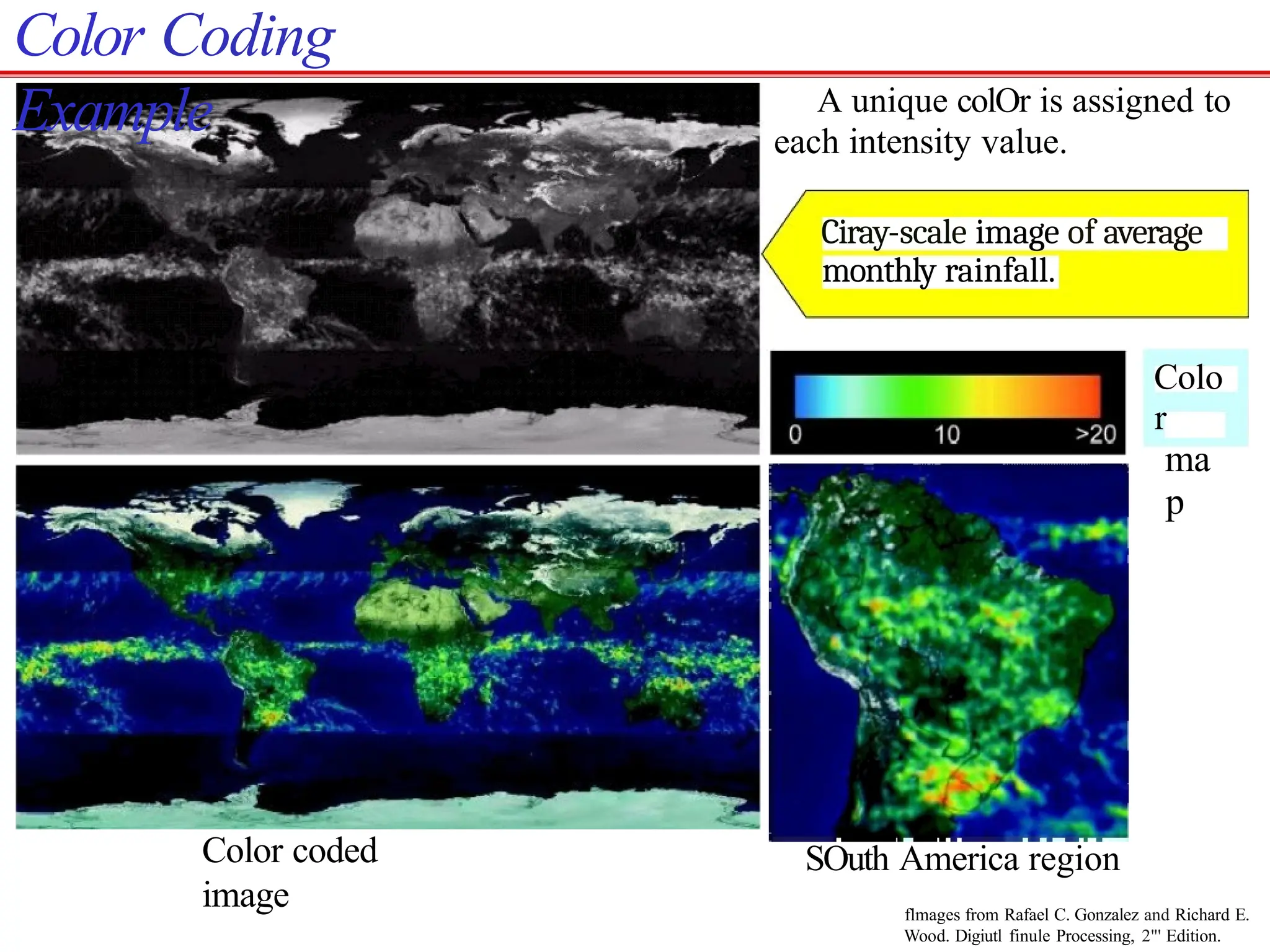 Color Coding
Example
Color coded
image
A unique colOr is assigned to
each intensity value.
Ciray-scale image of average
monthly rainfall.
Colo
r
ma
p
SOuth America region
flmages from Rafael C. Gonzalez and Richard E.
Wood. Digiutl finule Processing, 2"' Edition.
 