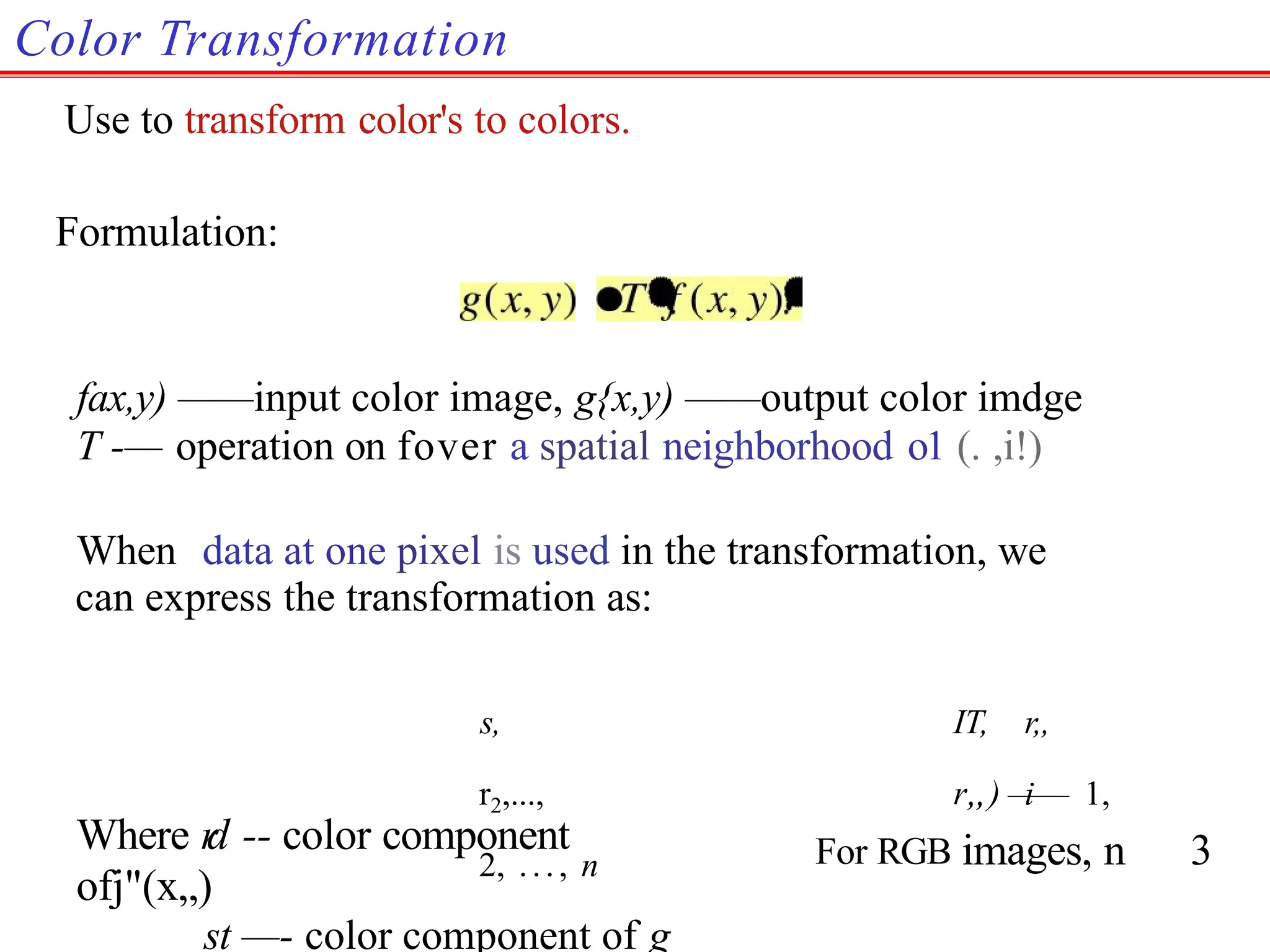Color Transformation
Use to transform color's to colors.
Formulation:
fax,y) ——input color image, g{x,y) ——output color imdge
T -— operation on fover a spatial neighborhood o1 (. ,i!)
When data at one pixel is used in the transformation, we
can express the transformation as:
s, IT, r,,
r2,..., r„) i
—— 1,
2, ..., n
Where r
d -- color component
ofj"(x„)
st —- color component of g
For RGB images, n 3
 