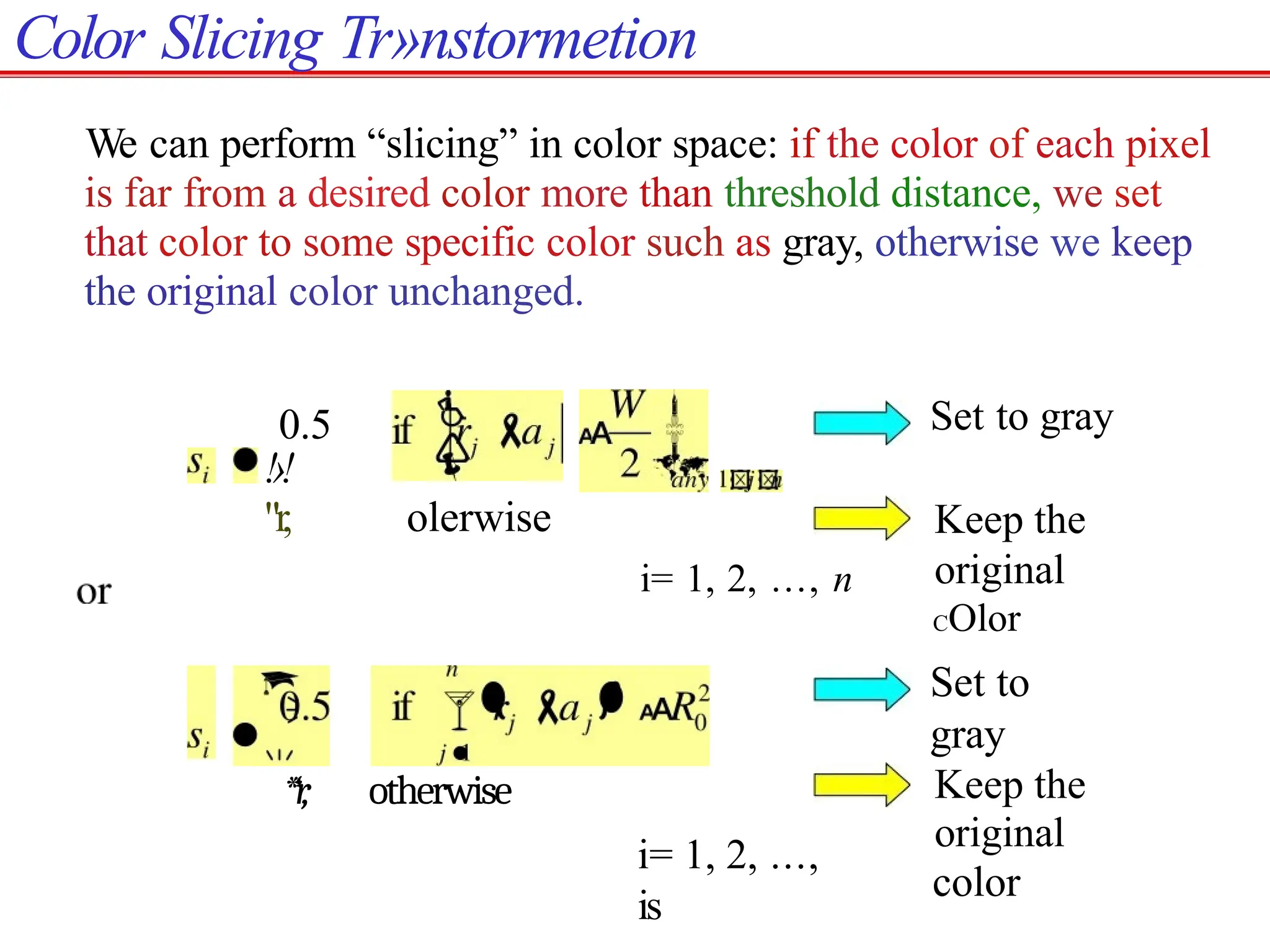 Color Slicing Tr»nstormetion
We can perform “slicing” in color space: if the color of each pixel
is far from a desired color more than threshold distance, we set
that color to some specific color such as gray, otherwise we keep
the original color unchanged.
0.5
!›!
"r, olerwise
Set to gray
Keep the
original
COlor
i= 1, 2, ..., n
*‘r
, otherwise
Set to
gray
Keep the
original
color
i= 1, 2, ...,
is
 
