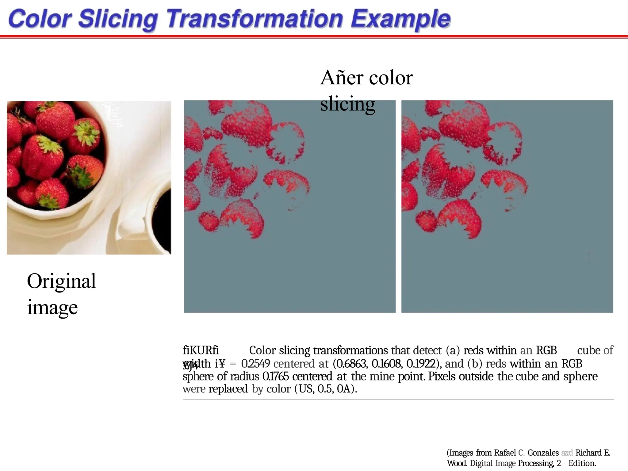 Original
image
Añer color
slicing
fiKURfi
£J4
Color slicing transformations that detect (a) reds within an RGB cube of
width i¥ = 0.2549 centered at (0.6863, 0.1608, 0.1922), and (b) reds within an RGB
sphere of radius 0.1765 centered at the mine point.Pixels outside the cube and sphere
were replaced by color (US, 0.5, 0A).
(Images from Rafael C. Gonzales azrd Richard E.
Wood. Digital Image Processing, 2 Edition.
 